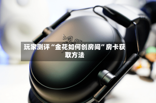 玩家测评“金花如何创房间”房卡获取方法-第2张图片