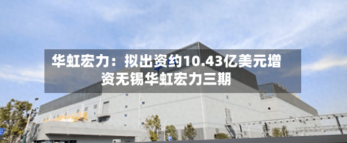 华虹宏力:拟出资约10.43亿美元增资无锡华虹宏力三期-第2张图片