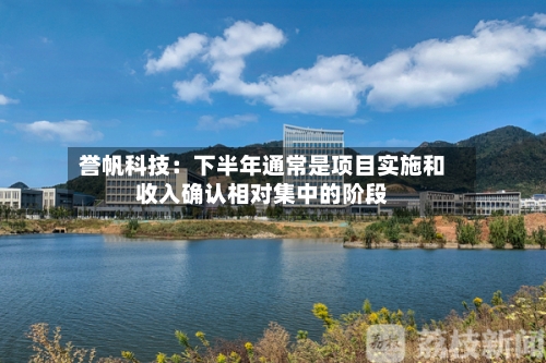 誉帆科技:下半年通常是项目实施和收入确认相对集中的阶段-第3张图片