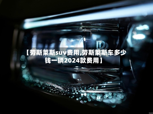 【劳斯莱斯suv费用,劳斯莱斯车多少钱一辆2024款费用】-第2张图片