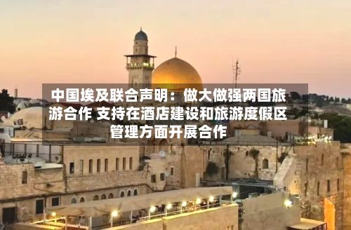 中国埃及联合声明：做大做强两国旅游合作 支持在酒店建设和旅游度假区管理方面开展合作