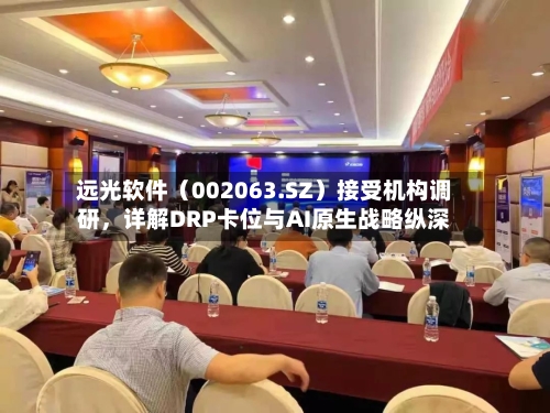 远光软件（002063.SZ）接受机构调研，详解DRP卡位与AI原生战略纵深-第2张图片