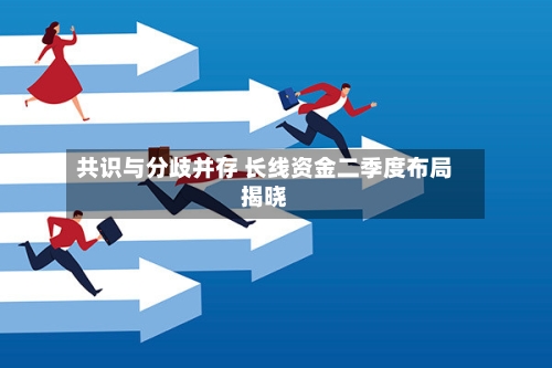 共识与分歧并存 长线资金二季度布局揭晓-第3张图片