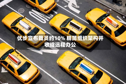 优步宣布裁员约10% 精简组织架构并收缩远程办公