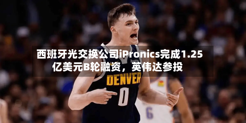 西班牙光交换公司iPronics完成1.25亿美元B轮融资，英伟达参投
