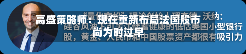 高盛策略师：现在重新布局法国股市尚为时过早