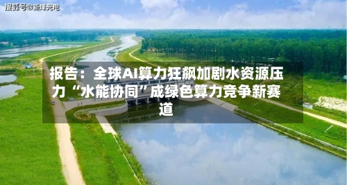 报告：全球AI算力狂飙加剧水资源压力 “水能协同”成绿色算力竞争新赛道
