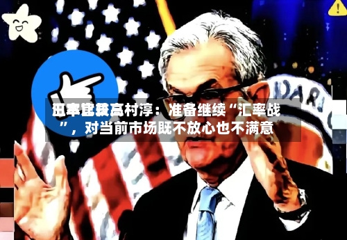 日本比较高汇率官员三村淳：准备继续“汇率战”，对当前市场既不放心也不满意