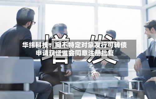 华纬科技:向不特定对象发行可转债申请获证监会同意注册批复-第2张图片