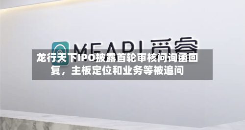龙行天下IPO披露首轮审核问询函回复，主板定位和业务等被追问-第2张图片