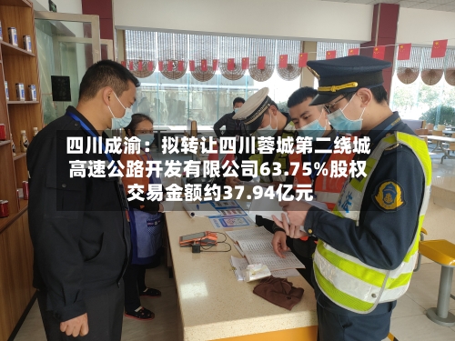 四川成渝：拟转让四川蓉城第二绕城高速公路开发有限公司63.75%股权 交易金额约37.94亿元