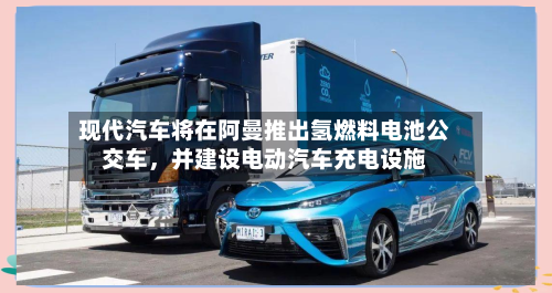 现代汽车将在阿曼推出氢燃料电池公交车，并建设电动汽车充电设施
