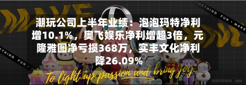 潮玩公司上半年业绩：泡泡玛特净利增10.1%，奥飞娱乐净利增超3倍	，元隆雅图净亏损368万，实丰文化净利降26.09%-第2张图片