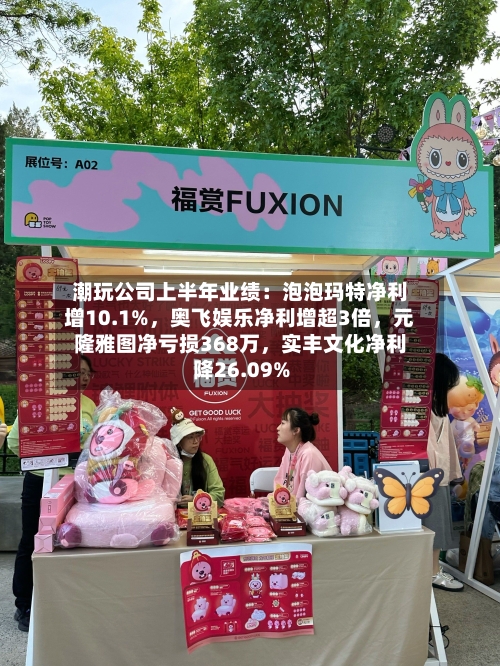 潮玩公司上半年业绩：泡泡玛特净利增10.1%，奥飞娱乐净利增超3倍，元隆雅图净亏损368万，实丰文化净利降26.09%