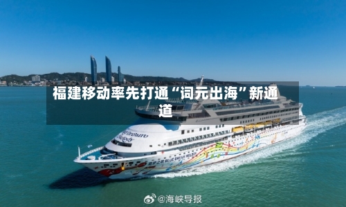 福建移动率先打通“词元出海	”新通道-第2张图片