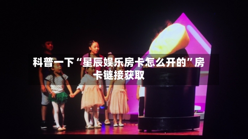 科普一下“星辰娱乐房卡怎么开的”房卡链接获取-第2张图片