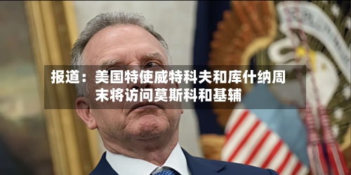 报道：美国特使威特科夫和库什纳周末将访问莫斯科和基辅