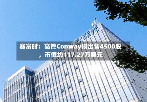 赛富时：高管Conway拟出售4500股，市值约117.27万美元