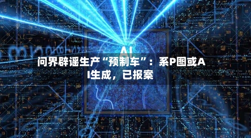 问界辟谣生产“预制车”：系P图或AI生成，已报案