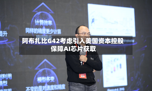 阿布扎比G42考虑引入美国资本控股 保障AI芯片获取-第2张图片