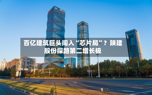 百亿建筑巨头闯入“芯片局”？陕建股份探路第二增长极-第2张图片