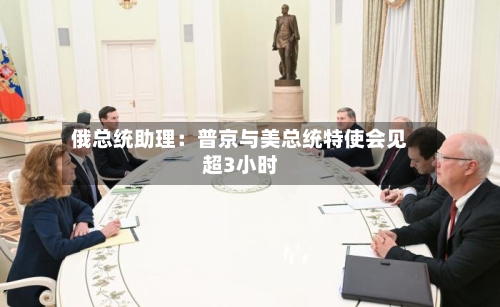 俄总统助理:普京与美总统特使会见超3小时-第2张图片
