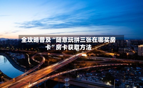 全攻略普及“随意玩拼三张在哪买房卡”房卡获取方法