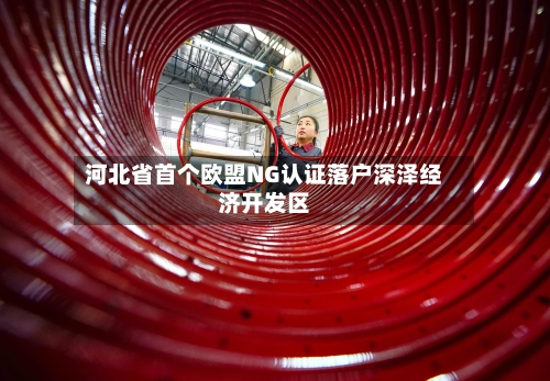 河北省首个欧盟NG认证落户深泽经济开发区