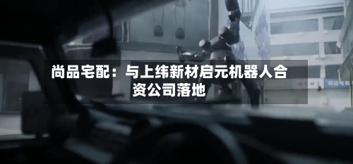 尚品宅配：与上纬新材启元机器人合资公司落地