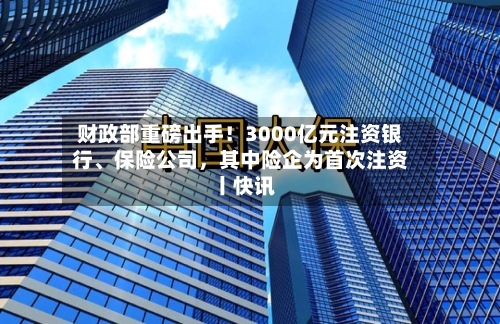 财政部重磅出手！3000亿元注资银行、保险公司，其中险企为首次注资丨快讯-第2张图片