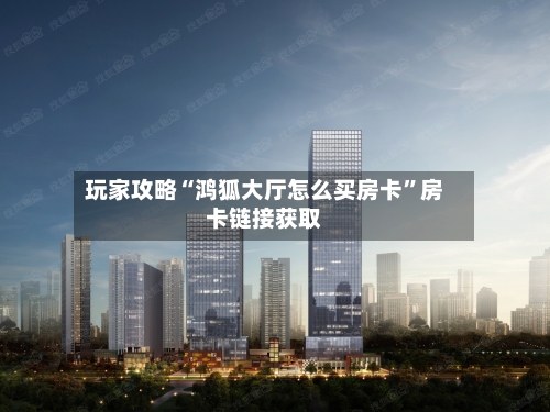 玩家攻略“鸿狐大厅怎么买房卡”房卡链接获取
