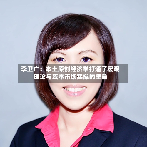 李卫广：本土原创经济学打通了宏观理论与资本市场实操的壁垒-第2张图片