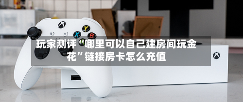 玩家测评“哪里可以自己建房间玩金花”链接房卡怎么充值