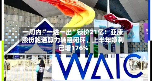 一周内“一进一出”锁价21亿！亚康股份跑通算力转租闭环，上半年净利已增176%