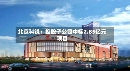 北京科锐:控股子公司中标2.85亿元项目-第2张图片
