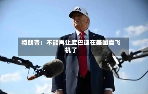 特朗普:不能再让庞巴迪在美国卖飞机了-第3张图片