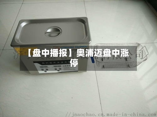 【盘中播报】奥浦迈盘中涨停-第3张图片