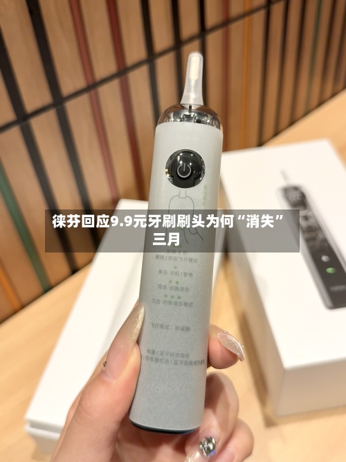 徕芬回应9.9元牙刷刷头为何“消失”三月-第2张图片