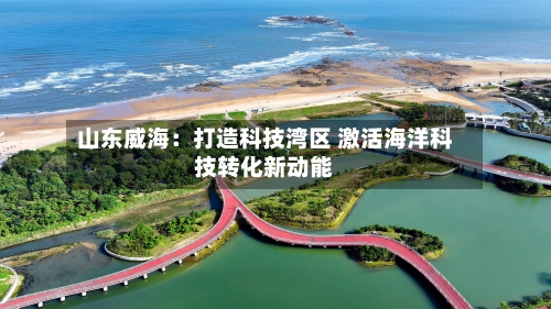 山东威海：打造科技湾区 激活海洋科技转化新动能