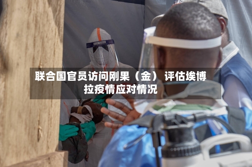 联合国官员访问刚果（金） 评估埃博拉疫情应对情况