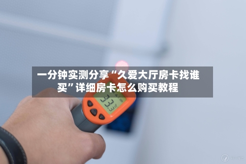 一分钟实测分享“久爱大厅房卡找谁买	”详细房卡怎么购买教程-第2张图片