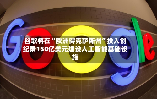 谷歌将在“欧洲得克萨斯州”投入创纪录150亿美元建设人工智能基础设施