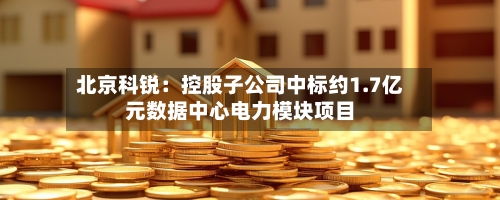 北京科锐:控股子公司中标约1.7亿元数据中心电力模块项目-第2张图片