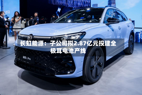 长虹能源:子公司拟2.87亿元投建全极耳电池产线-第2张图片