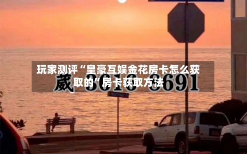 玩家测评“皇豪互娱金花房卡怎么获取的”房卡获取方法-第2张图片