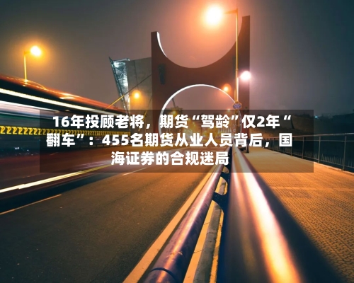 16年投顾老将	，期货“驾龄”仅2年“翻车”：455名期货从业人员背后，国海证券的合规迷局-第3张图片