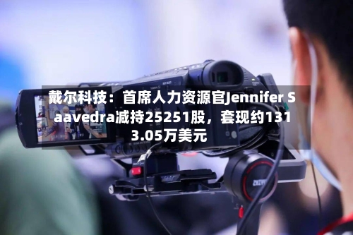 戴尔科技：首席人力资源官Jennifer Saavedra减持25251股，套现约1313.05万美元-第3张图片