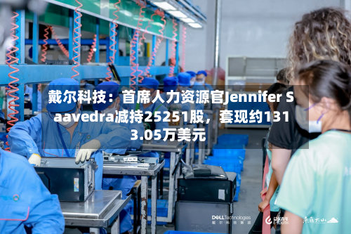 戴尔科技：首席人力资源官Jennifer Saavedra减持25251股，套现约1313.05万美元