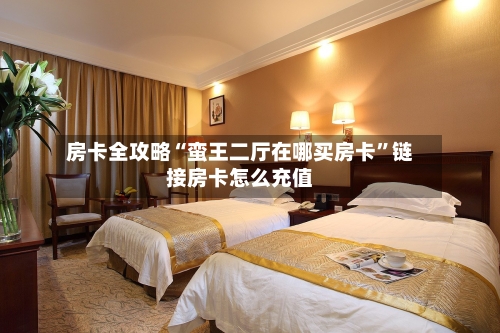 房卡全攻略“蛮王二厅在哪买房卡”链接房卡怎么充值-第2张图片