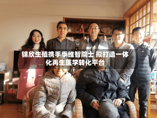 锦欣生殖携手季维智院士 拟打造一体化再生医学转化平台-第3张图片